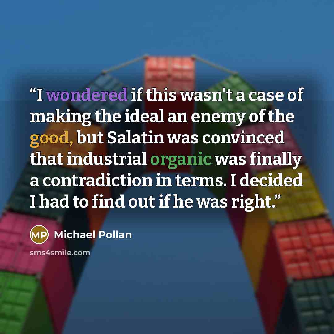 “I wondered if this wasn't a case of making the ideal an enemy of the good, but Salatin was convinced that industrial organic was finally a contradiction in terms. I decided I had to find out if he was right.” quote by Michael Pollan