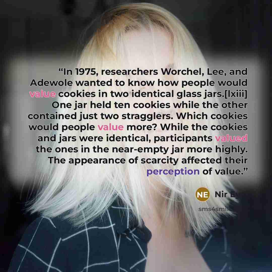“In 1975, researchers Worchel, Lee, and Adewole wanted to know how people would value cookies in two identical glass jars.[lxiii] One jar held ten cookies while the other contained just two stragglers. Which cookies would people value more? While the cookies and jars were identical, participants…” quote by Nir Eyal