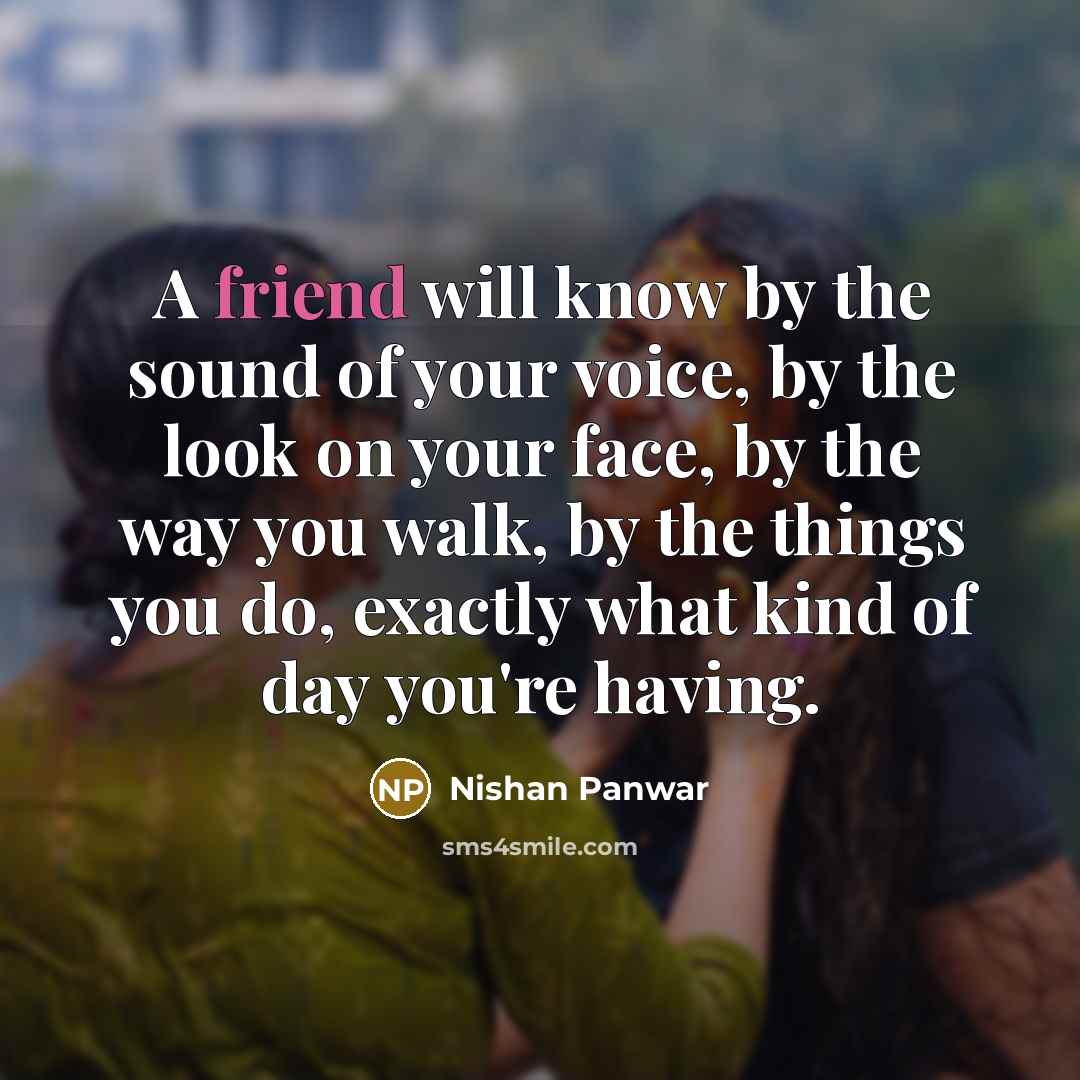 “A friend will know by the sound of your voice, by the look on your face, by the way you walk, by the things you do, exactly what kind of day you're having.” quote by Nishan Panwar