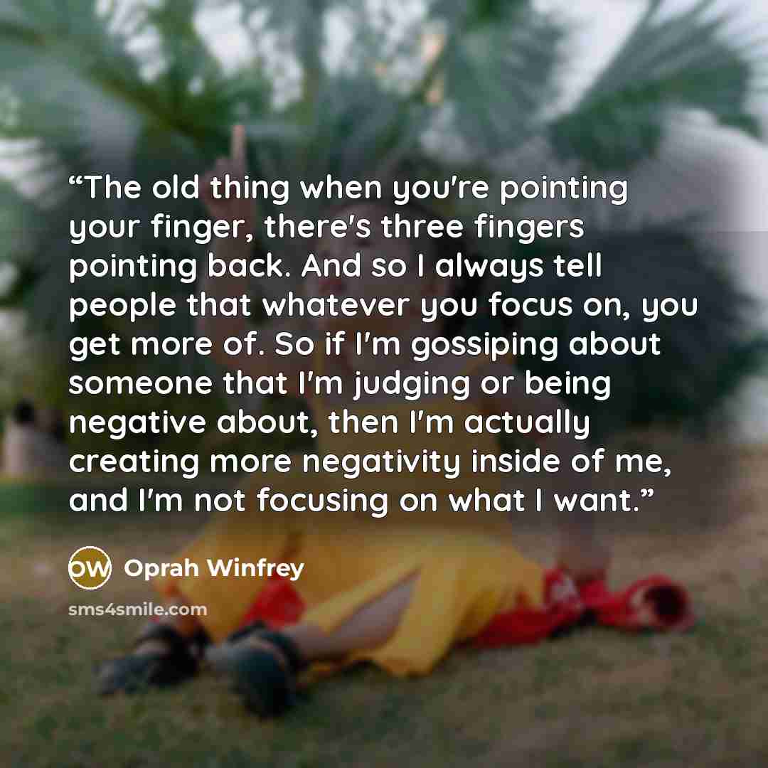 “The old thing when you're pointing your finger, there's three fingers pointing back. And so I always tell people that whatever you focus on, you get more of. So if I'm gossiping about someone that I'm judging or being negative about, then I'm actually creating more negativity inside of me, and I'm…” quote by Oprah Winfrey