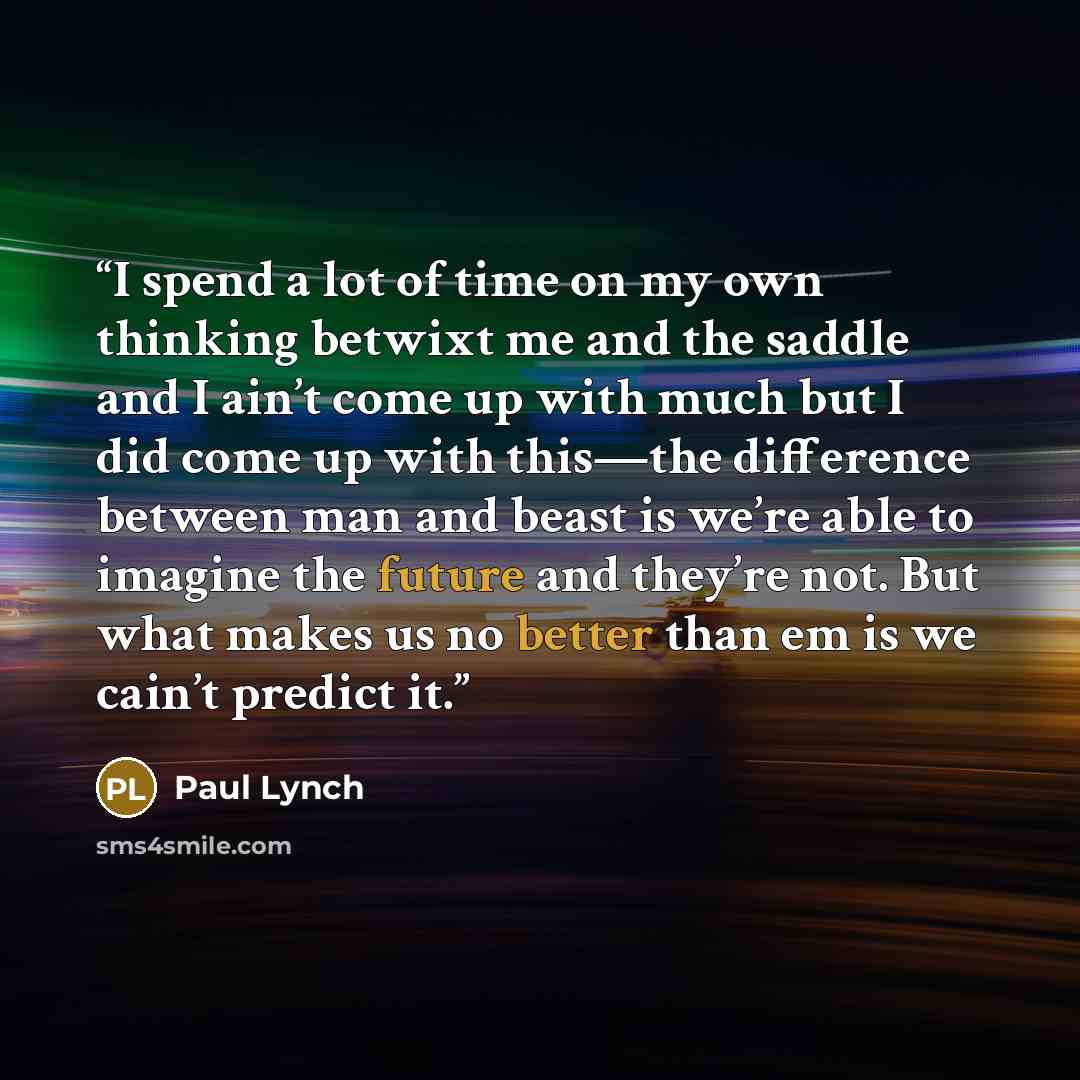 “I spend a lot of time on my own thinking betwixt me and the saddle and I ain’t come up with much but I did come up with this—the difference between man and beast is we’re able to imagine the future and they’re not. But what makes us no better than em is we cain’t predict it.” quote by Paul Lynch
