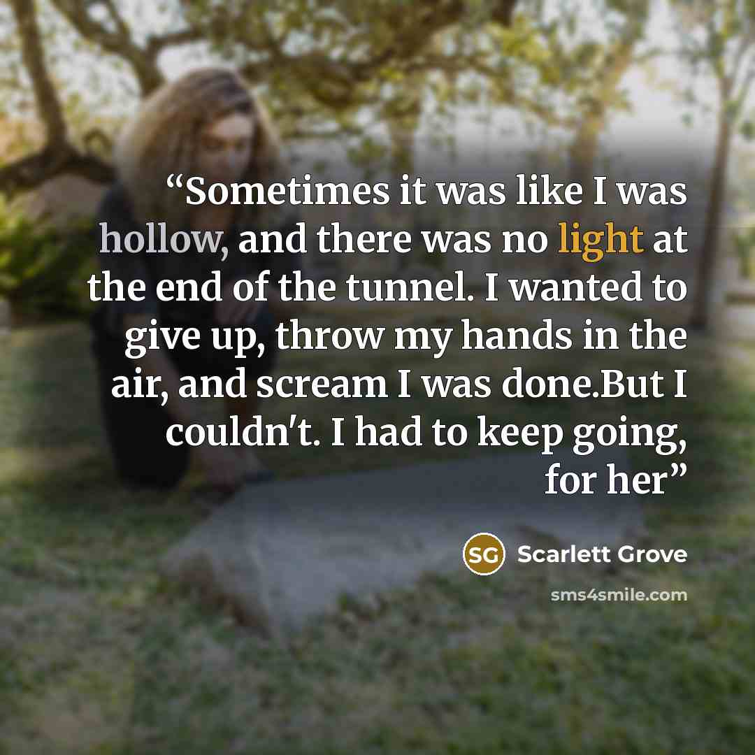 “Sometimes it was like I was hollow, and there was no light at the end of the tunnel. I wanted to give up, throw my hands in the air, and scream I was done.But I couldn't. I had to keep going, for her” quote by Scarlett Grove