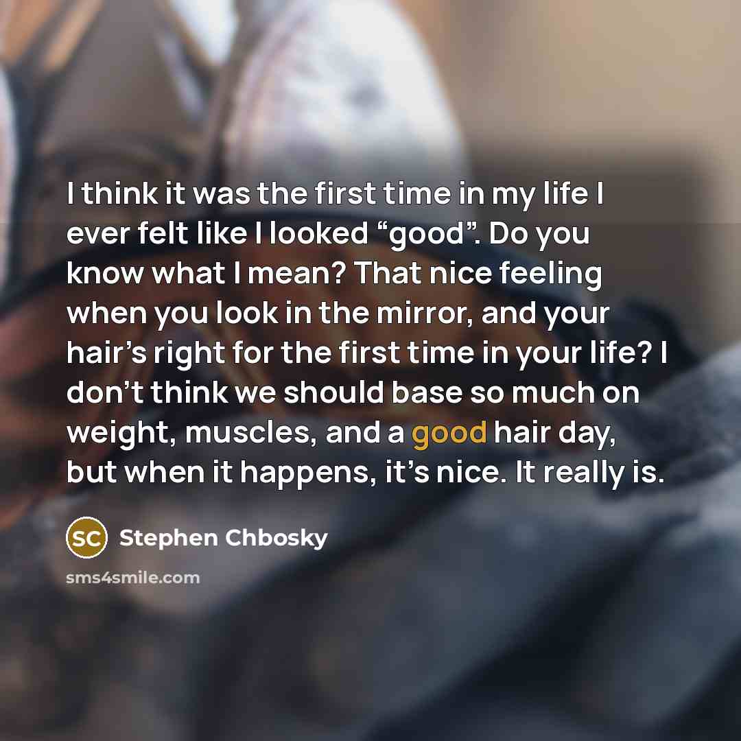 “I think it was the first time in my life I ever felt like I looked “good”. Do you know what I mean? That nice feeling when you look in the mirror, and your hair’s right for the first time in your life? I don’t think we should base so much on weight, muscles, and a good hair day, but when it…” quote by Stephen Chbosky