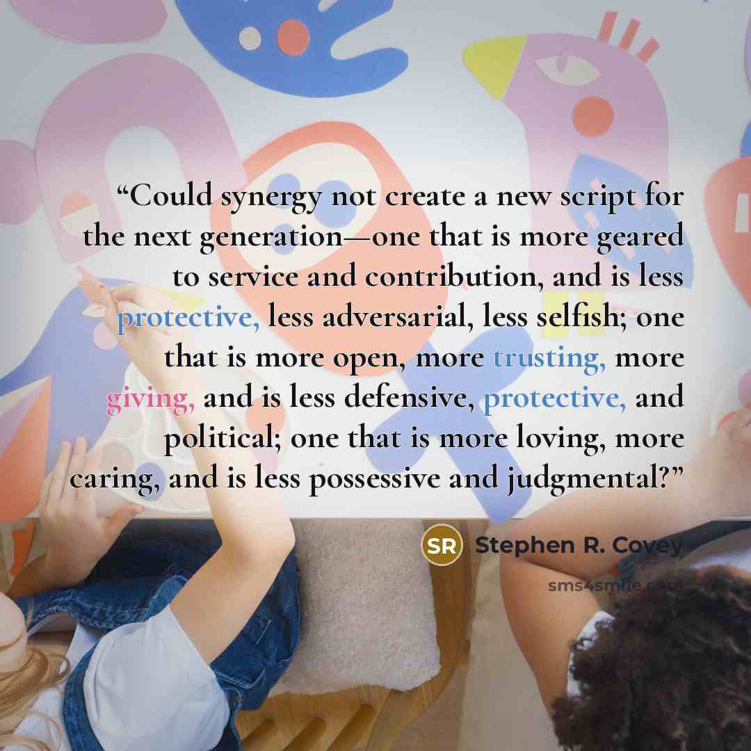 “Could synergy not create a new script for the next generation—one that is more geared to service and contribution, and is less protective, less adversarial, less selfish; one that is more open, more trusting, more giving, and is less defensive, protective, and political; one that is more loving…” quote by Stephen R. Covey