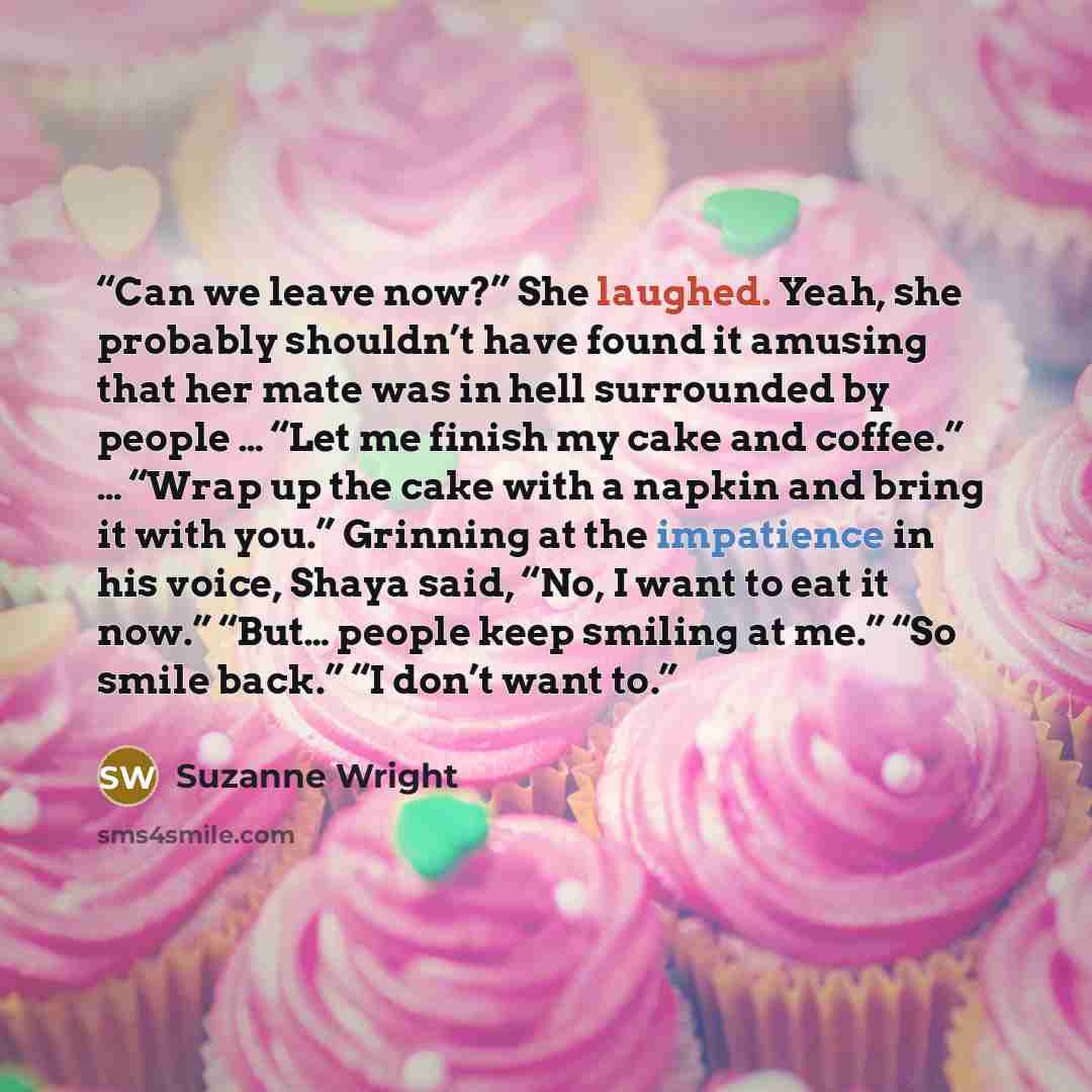 “Can we leave now?” She laughed. Yeah, she probably shouldn’t have found it amusing that her mate was in hell surrounded by people … “Let me finish my cake and coffee.” … “Wrap up the cake with a napkin and bring it with you.” Grinning at the impatience in his voice, Shaya said, “No, I want to eat…” quote by Suzanne Wright