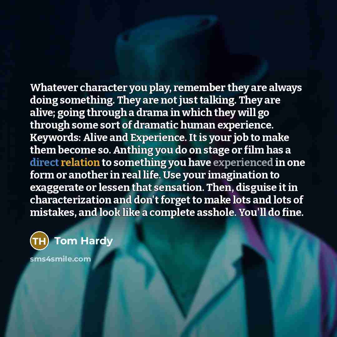 “Whatever character you play, remember they are always doing something. They are not just talking. They are alive; going through a drama in which they will go through some sort of dramatic human experience. Keywords: Alive and Experience. It is your job to make them become so. Anthing you do on…” quote by Tom Hardy