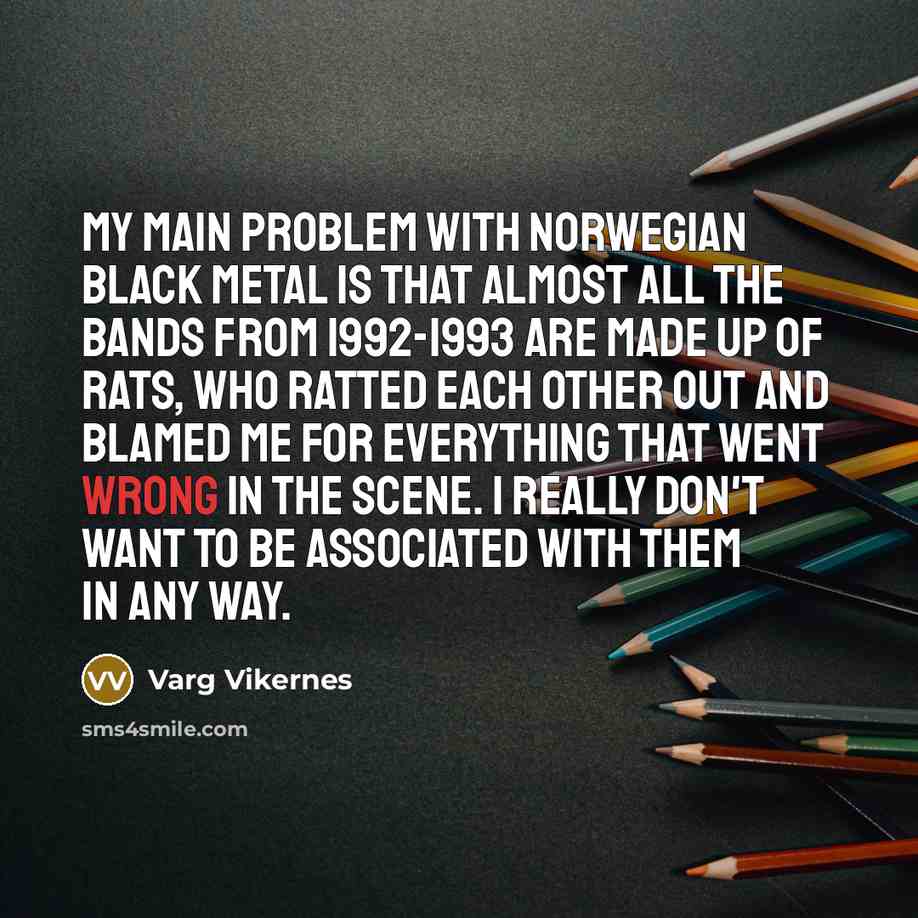 “My main problem with Norwegian Black Metal is that almost all the bands from 1992-1993 are made up of rats, who ratted each other out and blamed me for everything that went wrong in the scene. I really don't want to be associated with them in any way.” quote by Varg Vikernes