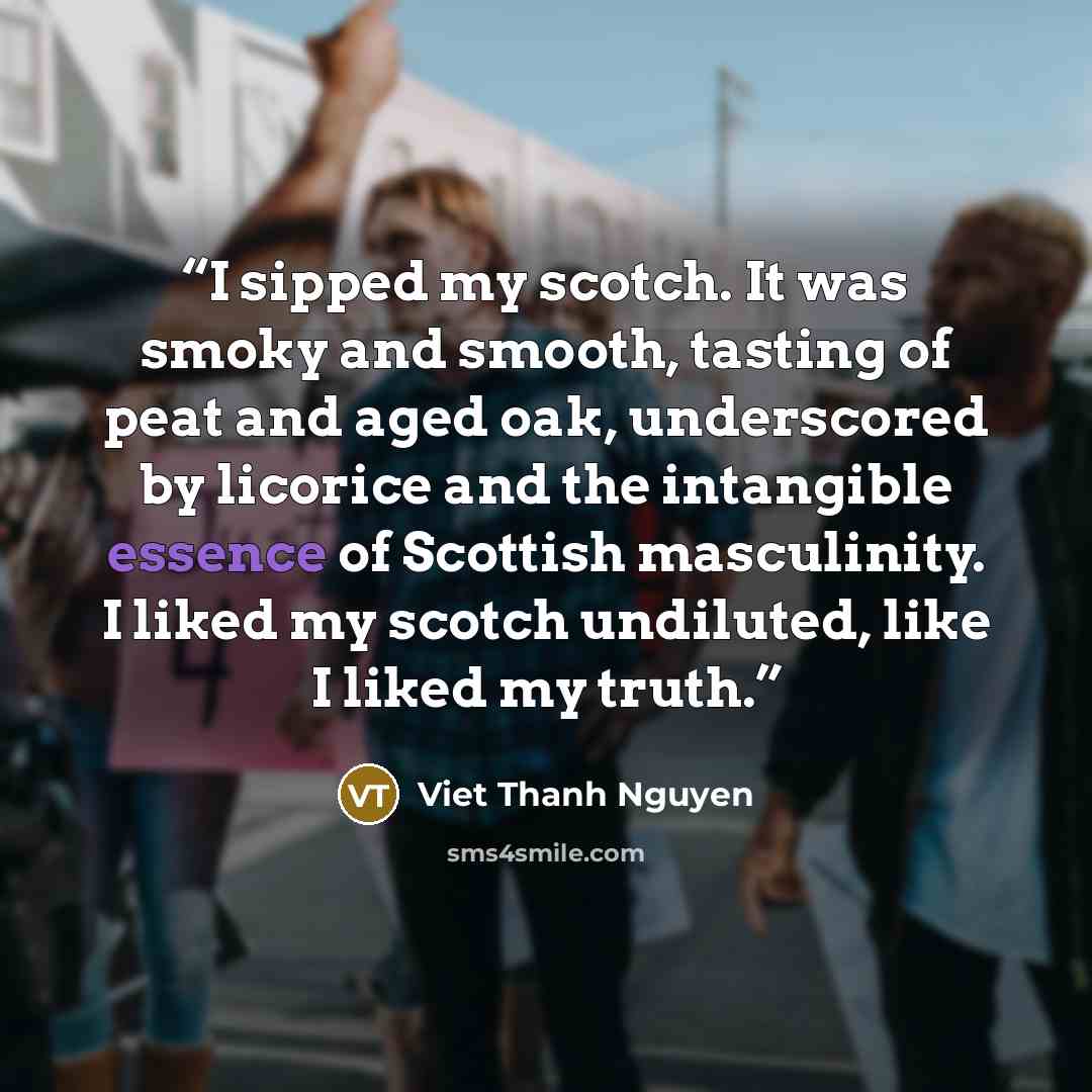 “I sipped my scotch. It was smoky and smooth, tasting of peat and aged oak, underscored by licorice and the intangible essence of Scottish masculinity. I liked my scotch undiluted, like I liked my truth.” quote by Viet Thanh Nguyen