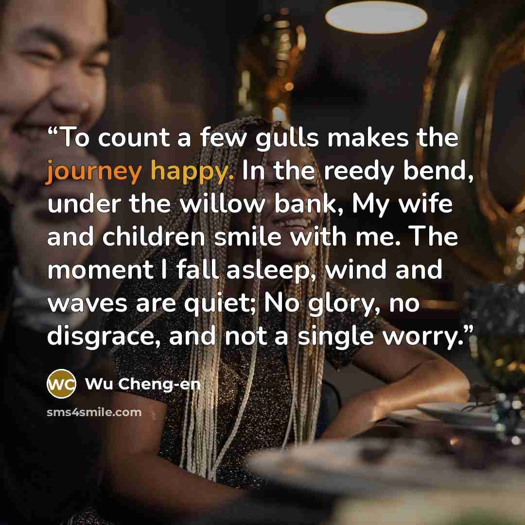“To count a few gulls makes the journey happy. In the reedy bend, under the willow bank, My wife and children smile with me. The moment I fall asleep, wind and waves are quiet; No glory, no disgrace, and not a single worry.” quote by Wu Cheng-en