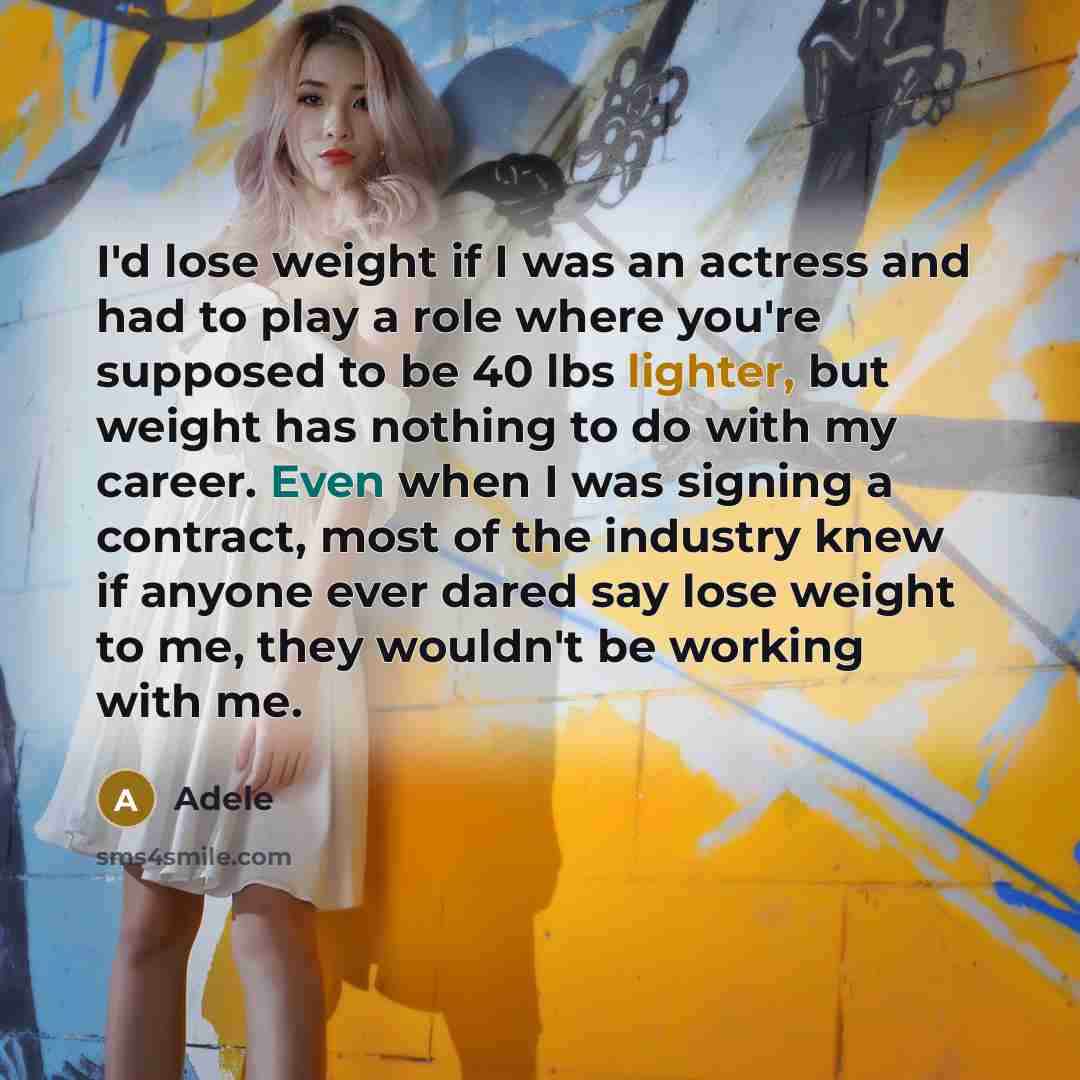 “I'd lose weight if I was an actress and had to play a role where you're supposed to be 40 lbs lighter, but weight has nothing to do with my career. Even when I was signing a contract, most of the industry knew if anyone ever dared say lose weight to me, they wouldn't be working with me.” quote by Adele