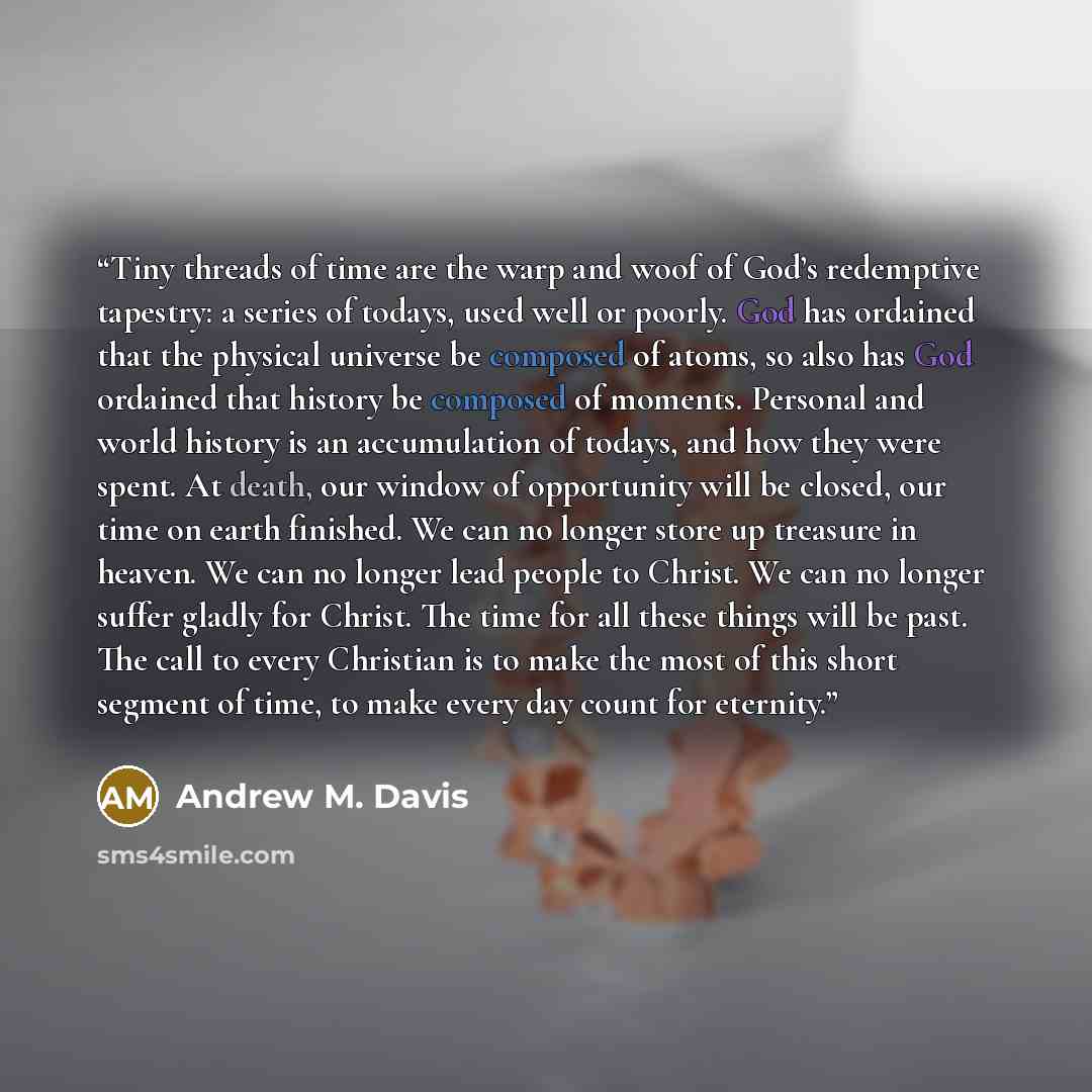 “Tiny threads of time are the warp and woof of God’s redemptive tapestry: a series of todays, used well or poorly. God has ordained that the physical universe be composed of atoms, so also has God ordained that history be composed of moments. Personal and world history is an accumulation of todays…” quote by Andrew M. Davis