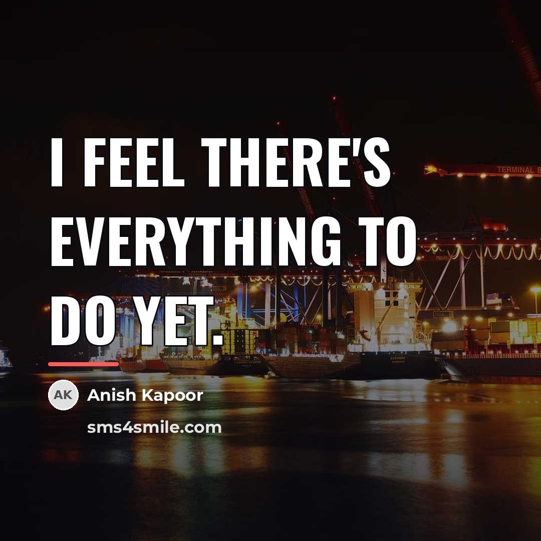 “I feel there's everything to do yet.…” quote by Anish Kapoor