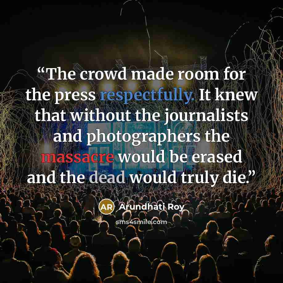 “The crowd made room for the press respectfully. It knew that without the journalists and photographers the massacre would be erased and the dead would truly die.” quote by Arundhati Roy