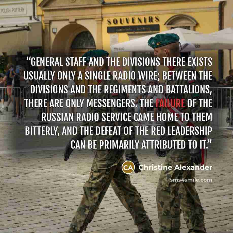 “general staff and the divisions there exists usually only a single radio wire; between the divisions and the regiments and battalions, there are only messengers. The failure of the Russian radio service came home to them bitterly, and the defeat of the Red leadership can be primarily attributed to…” quote by Christine Alexander