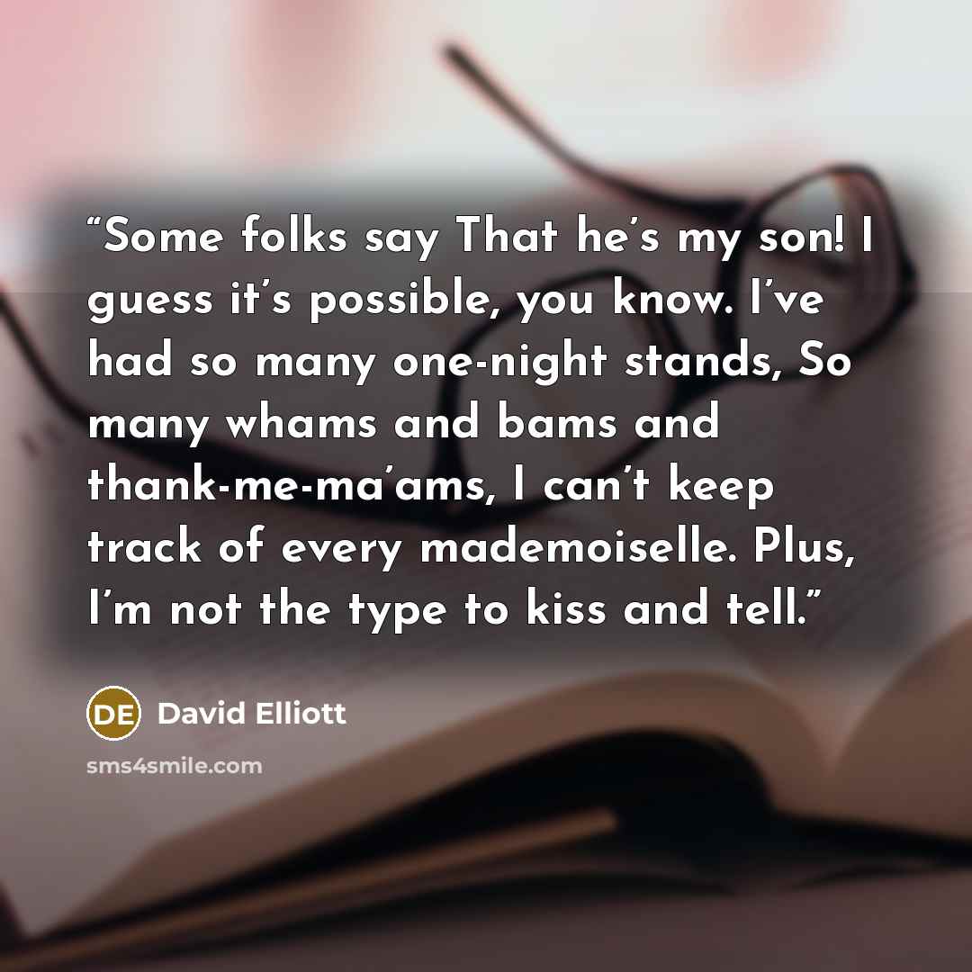 “Some folks say That he’s my son! I guess it’s possible, you know. I’ve had so many one-night stands, So many whams and bams and thank-me-ma’ams, I can’t keep track of every mademoiselle. Plus, I’m not the type to kiss and tell.” quote by David Elliott