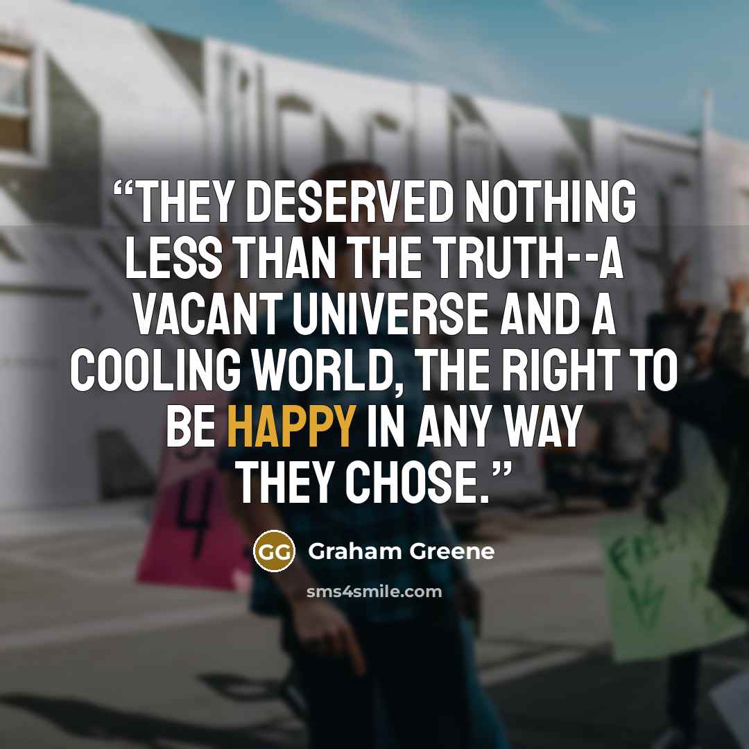 “They deserved nothing less than the truth--a vacant universe and a cooling world, the right to be happy in any way they chose.” quote by Graham Greene