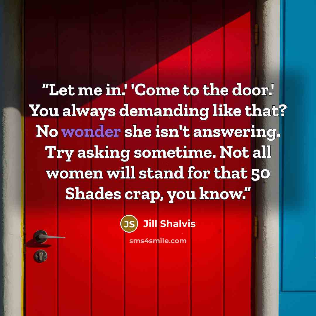“Let me in.' 'Come to the door.' You always demanding like that? No wonder she isn't answering. Try asking sometime. Not all women will stand for that 50 Shades crap, you know.” quote by Jill Shalvis