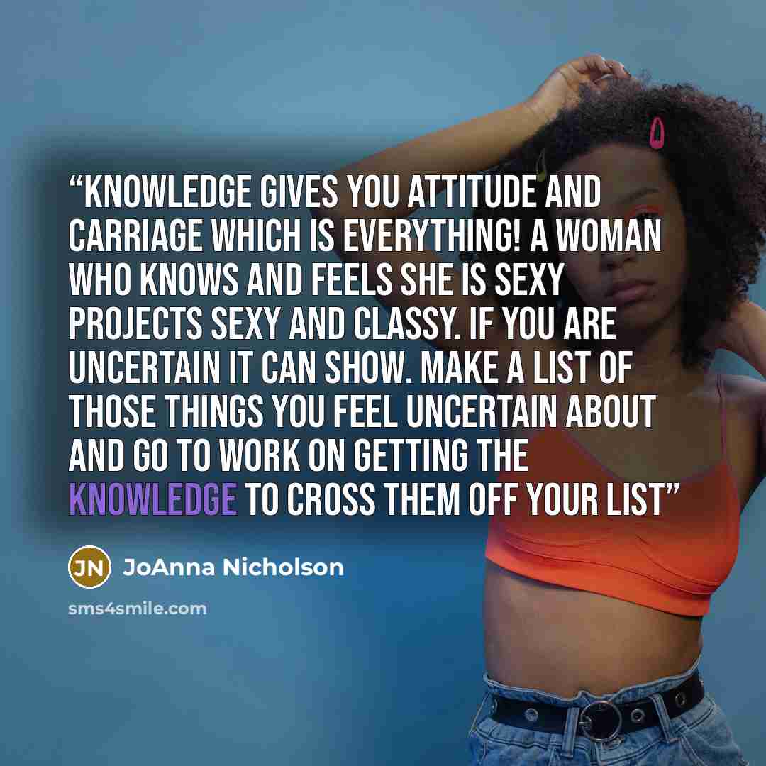 “Knowledge gives you attitude and carriage which IS everything! A woman who knows and feels she is sexy projects sexy and classy. If you are uncertain it can show. Make a list of those things you feel uncertain about and go to work on getting the knowledge to cross them off your list” quote by JoAnna Nicholson