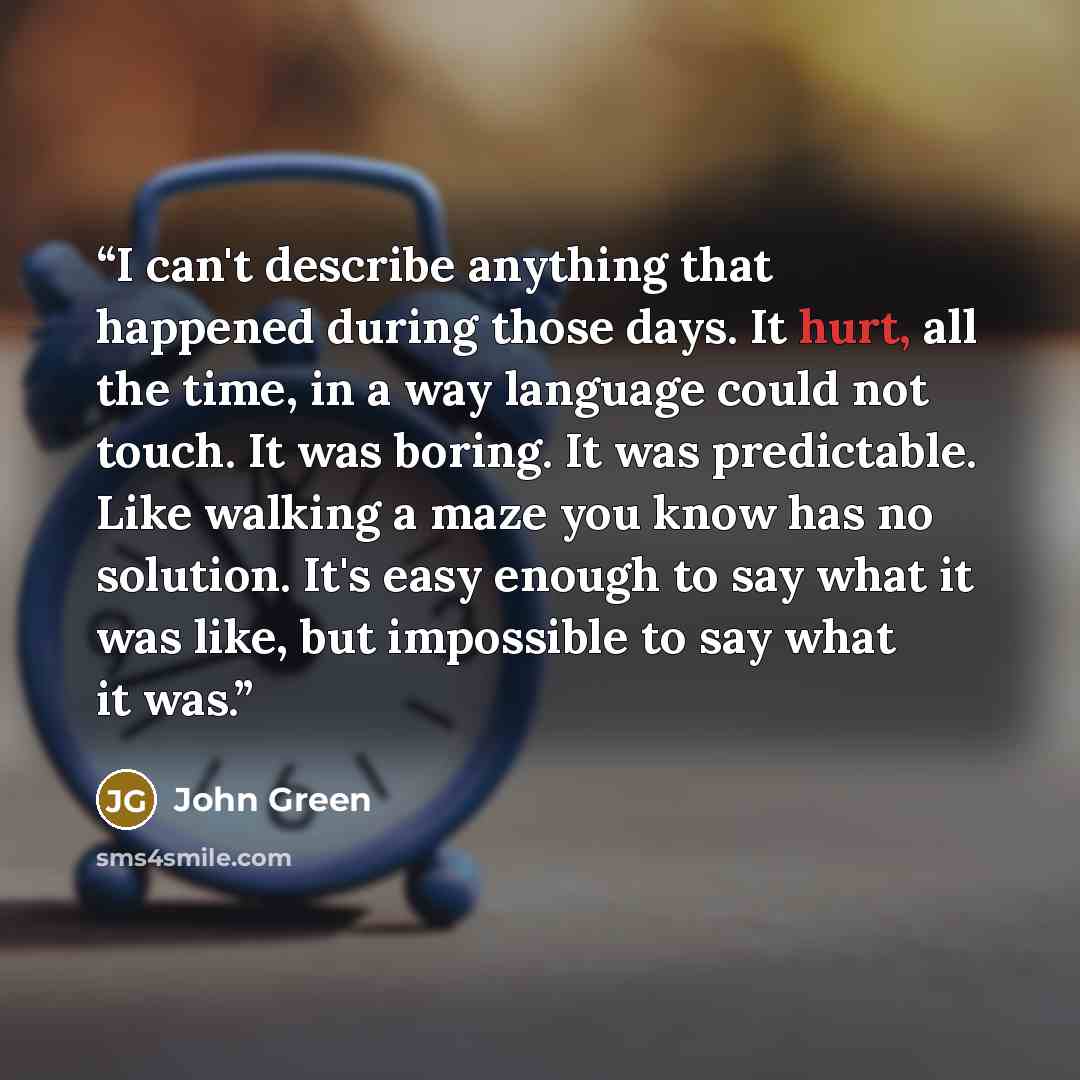 “I can't describe anything that happened during those days. It hurt, all the time, in a way language could not touch. It was boring. It was predictable. Like walking a maze you know has no solution. It's easy enough to say what it was like, but impossible to say what it was.” quote by John Green