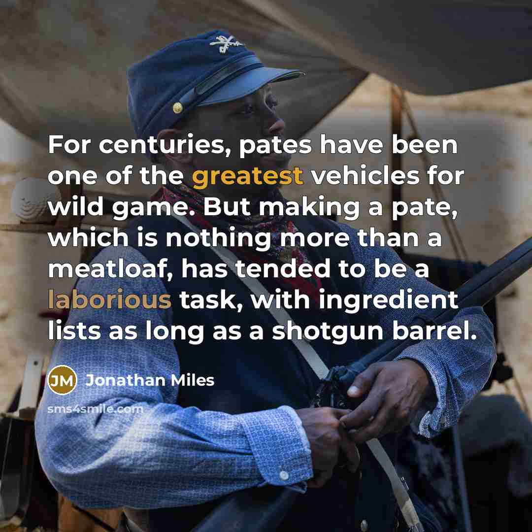“For centuries, pates have been one of the greatest vehicles for wild game. But making a pate, which is nothing more than a meatloaf, has tended to be a laborious task, with ingredient lists as long as a shotgun barrel.” quote by Jonathan Miles