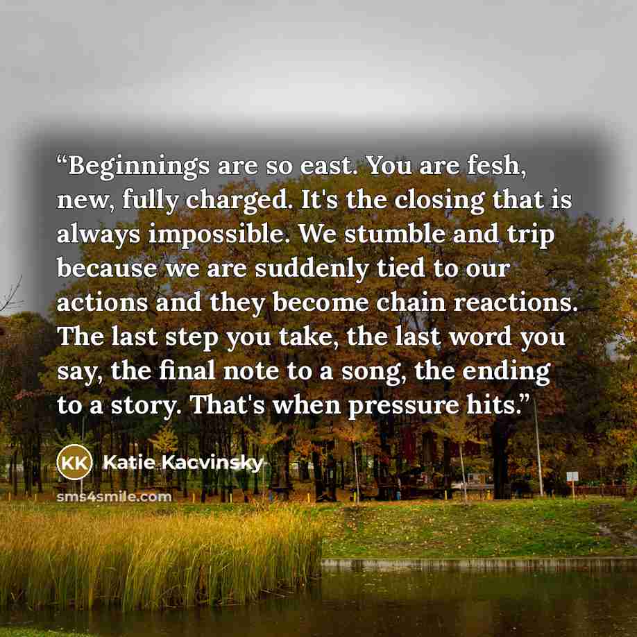 “Beginnings are so east. You are fesh, new, fully charged. It's the closing that is always impossible. We stumble and trip because we are suddenly tied to our actions and they become chain reactions. The last step you take, the last word you say, the final note to a song, the ending to a story…” quote by Katie Kacvinsky