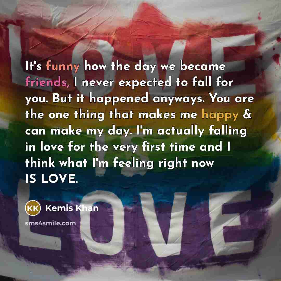 “It's funny how the day we became friends, I never expected to fall for you. But it happened anyways. You are the one thing that makes me happy & can make my day. I'm actually falling in love for the very first time and I think what I'm feeling right now IS LOVE.” quote by Kemis Khan