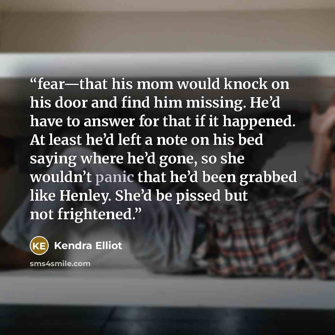 “fear—that his mom would knock on his door and find him missing. He’d have to answer for that if it happened. At least he’d left a note on his bed saying where he’d gone, so she wouldn’t panic that he’d been grabbed like Henley. She’d be pissed but not frightened.” quote by Kendra Elliot