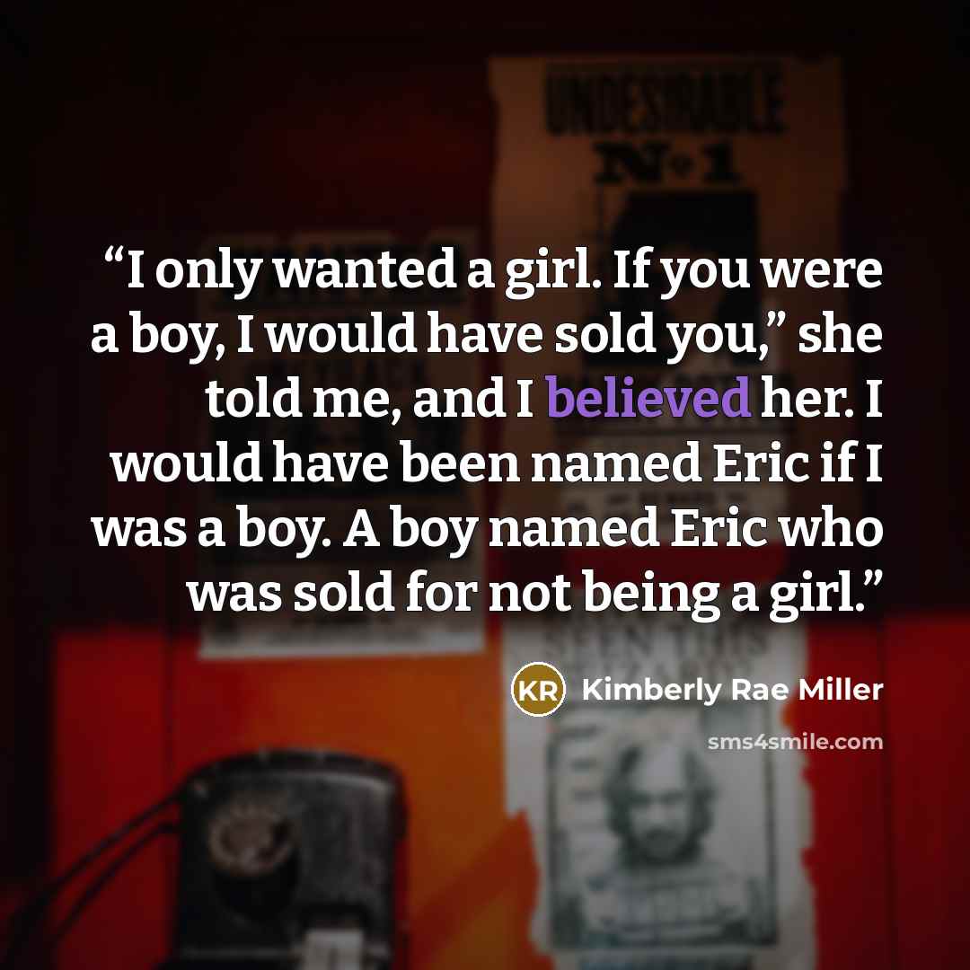 “I only wanted a girl. If you were a boy, I would have sold you,” she told me, and I believed her. I would have been named Eric if I was a boy. A boy named Eric who was sold for not being a girl.” quote by Kimberly Rae Miller