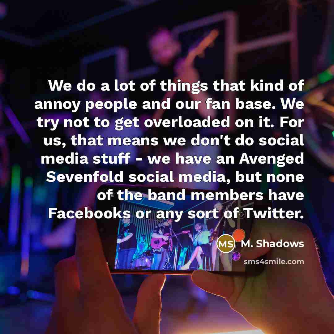 “We do a lot of things that kind of annoy people and our fan base. We try not to get overloaded on it. For us, that means we don't do social media stuff - we have an Avenged Sevenfold social media, but none of the band members have Facebooks or any sort of Twitter.” quote by M. Shadows