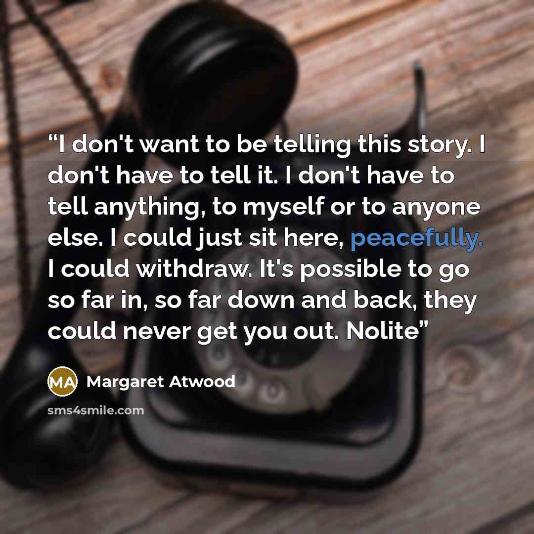 “I don't want to be telling this story. I don't have to tell it. I don't have to tell anything, to myself or to anyone else. I could just sit here, peacefully. I could withdraw. It's possible to go so far in, so far down and back, they could never get you out. Nolite” quote by Margaret Atwood