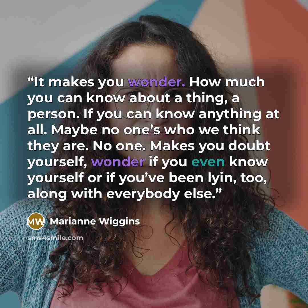 “It makes you wonder. How much you can know about a thing, a person. If you can know anything at all. Maybe no one’s who we think they are. No one. Makes you doubt yourself, wonder if you even know yourself or if you’ve been lyin, too, along with everybody else.” quote by Marianne Wiggins
