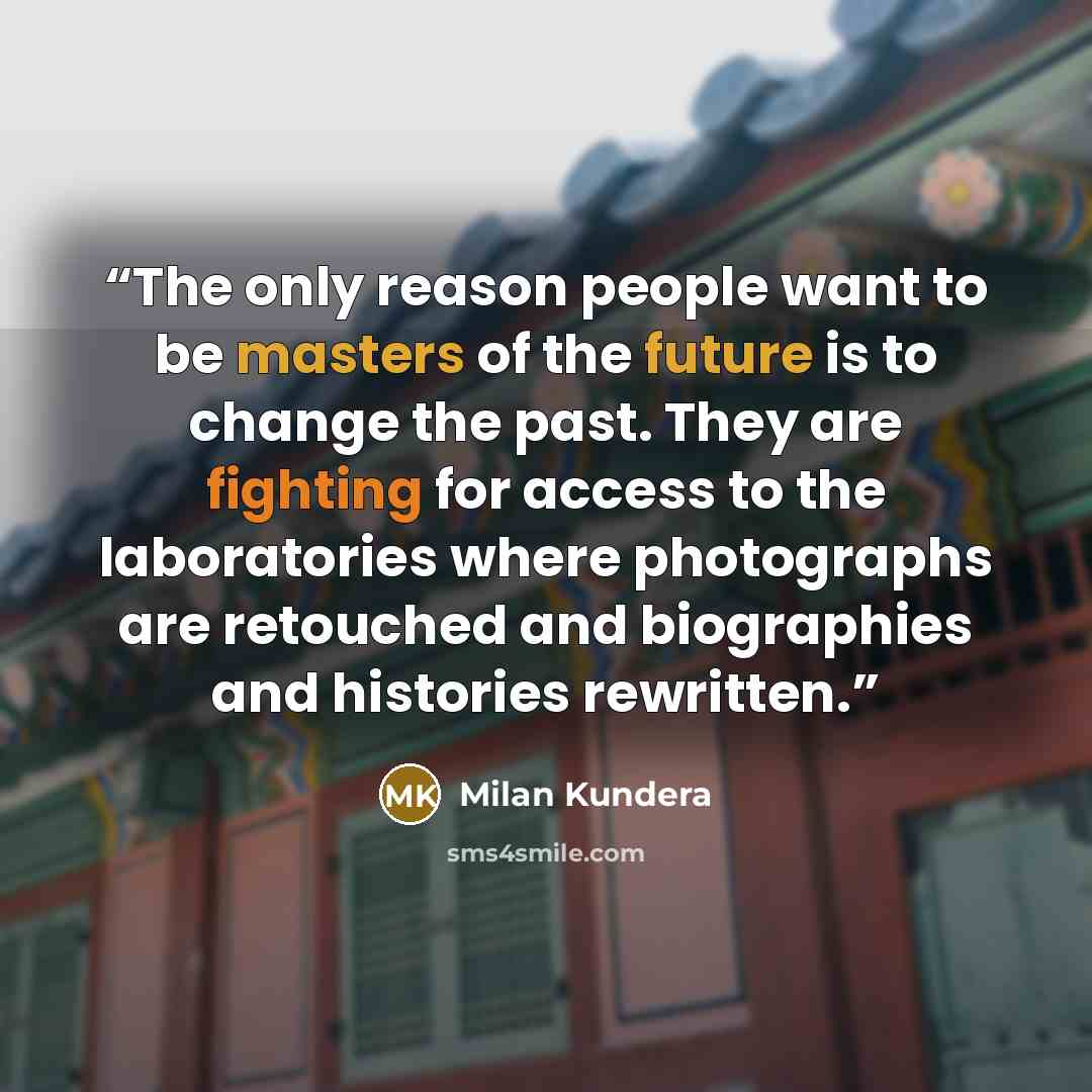 “The only reason people want to be masters of the future is to change the past. They are fighting for access to the laboratories where photographs are retouched and biographies and histories rewritten.” quote by Milan Kundera