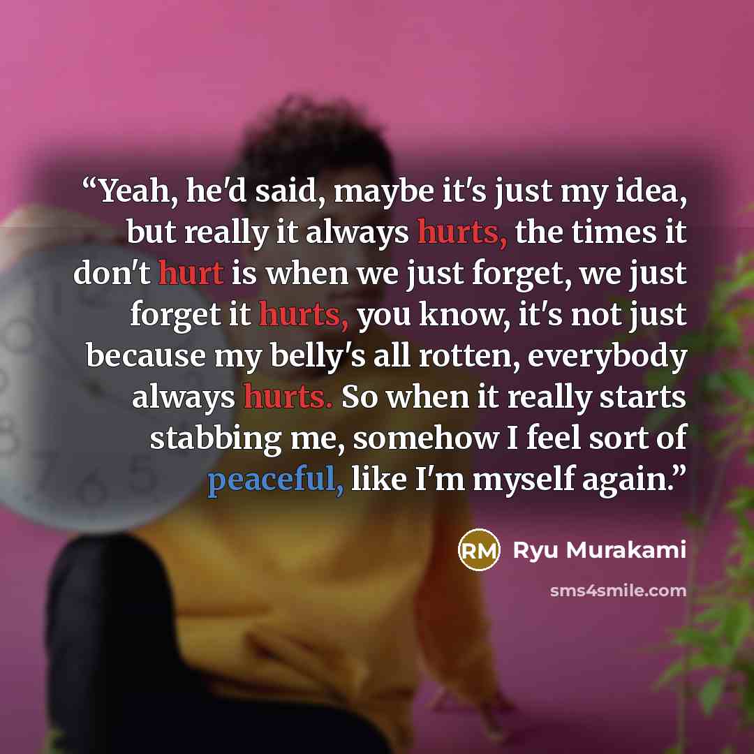 “Yeah, he'd said, maybe it's just my idea, but really it always hurts, the times it don't hurt is when we just forget, we just forget it hurts, you know, it's not just because my belly's all rotten, everybody always hurts. So when it really starts stabbing me, somehow I feel sort of peaceful, like…” quote by Ryū Murakami
