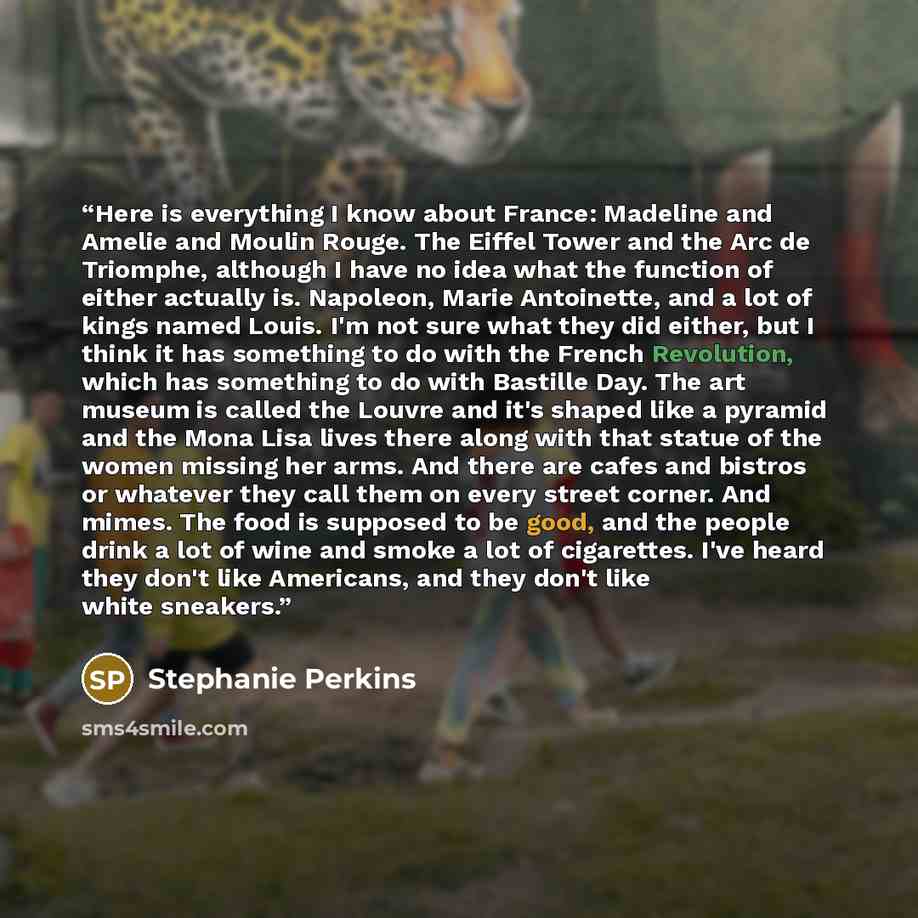 “Here is everything I know about France: Madeline and Amelie and Moulin Rouge. The Eiffel Tower and the Arc de Triomphe, although I have no idea what the function of either actually is. Napoleon, Marie Antoinette, and a lot of kings named Louis. I'm not sure what they did either, but I think it has…” quote by Stephanie Perkins