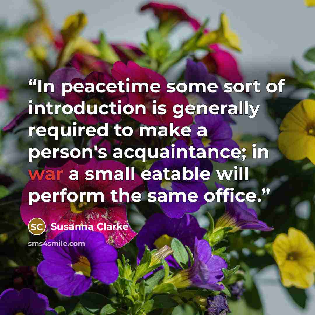 “In peacetime some sort of introduction is generally required to make a person's acquaintance; in war a small eatable will perform the same office.” quote by Susanna Clarke