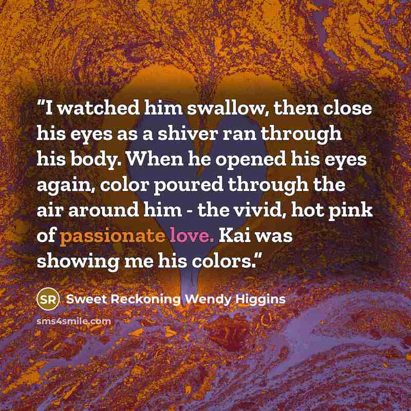 “I watched him swallow, then close his eyes as a shiver ran through his body. When he opened his eyes again, color poured through the air around him - the vivid, hot pink of passionate love. Kai was showing me his colors.” quote by Sweet Reckoning Wendy Higgins
