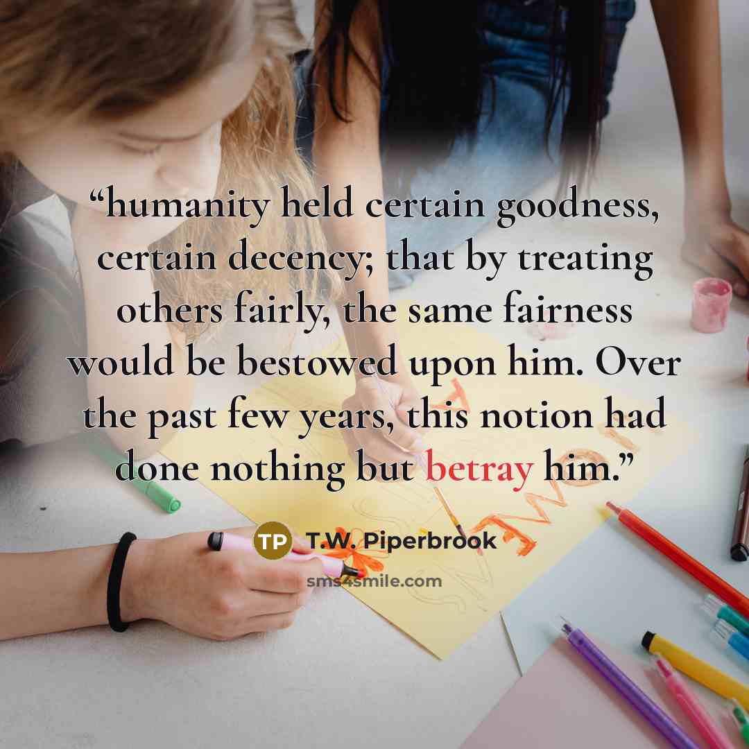 “humanity held certain goodness, certain decency; that by treating others fairly, the same fairness would be bestowed upon him. Over the past few years, this notion had done nothing but betray him.” quote by T.W. Piperbrook