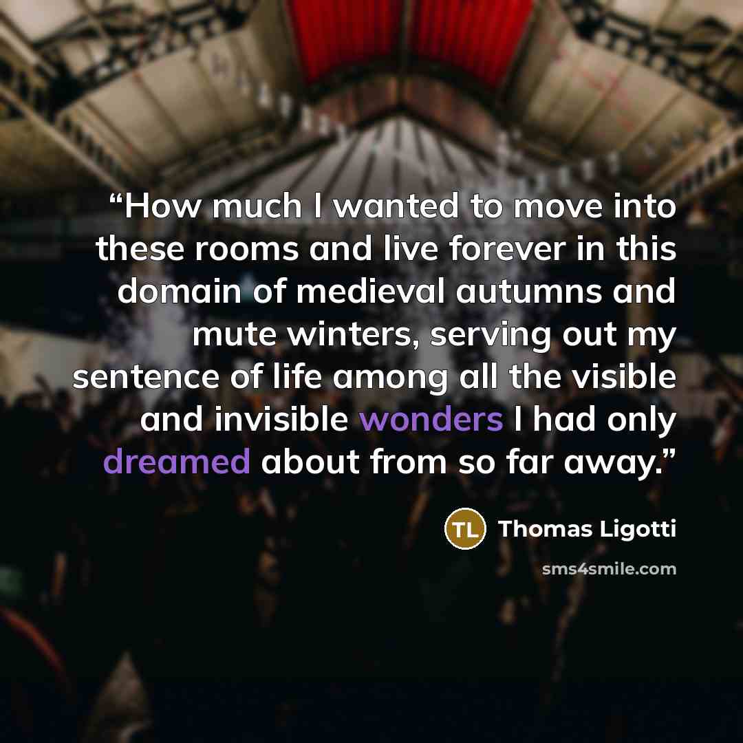 “How much I wanted to move into these rooms and live forever in this domain of medieval autumns and mute winters, serving out my sentence of life among all the visible and invisible wonders I had only dreamed about from so far away.” quote by Thomas Ligotti