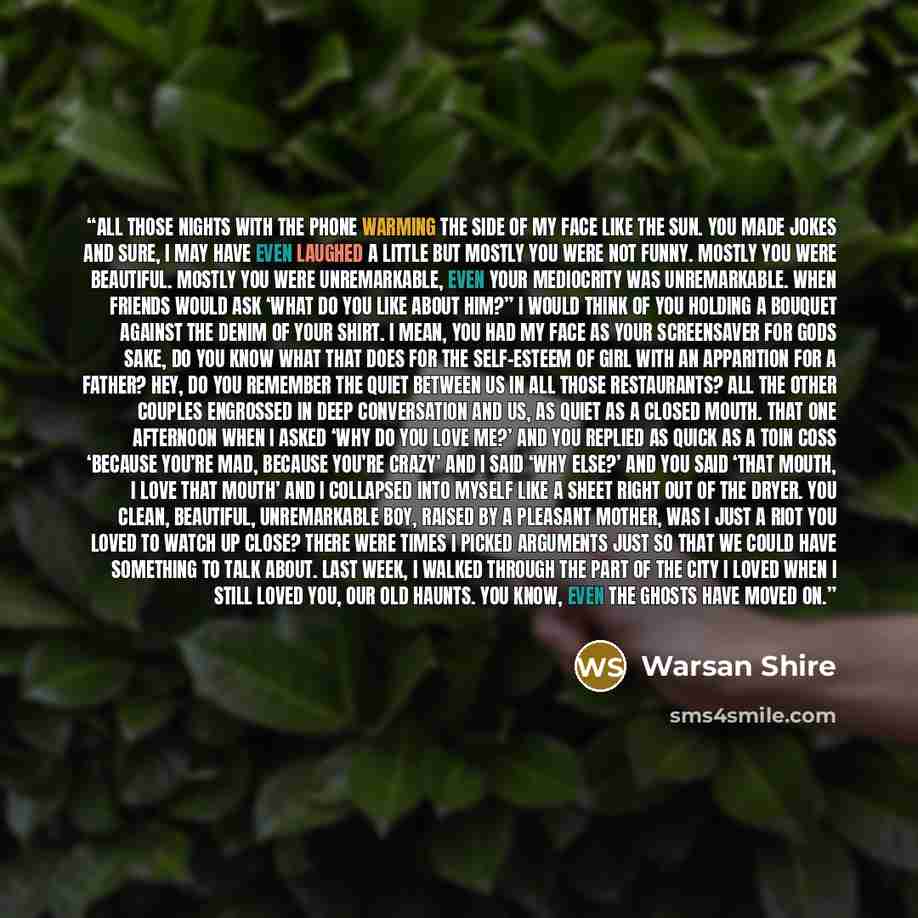 “all those nights with the phone warming the side of my face like the sun. you made jokes and sure, i may have even laughed a little but mostly you were not funny. mostly you were beautiful. mostly you were unremarkable, even your mediocrity was unremarkable. when friends would ask ‘what do you…” quote by Warsan Shire