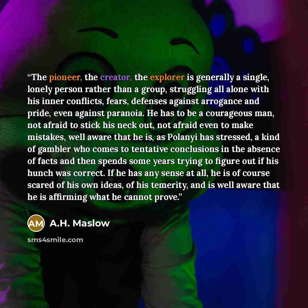 “The pioneer, the creator, the explorer is generally a single, lonely person rather than a group, struggling all alone with his inner conflicts, fears, defenses against arrogance and pride, even against paranoia. He has to be a courageous man, not afraid to stick his neck out, not afraid even to…” quote by A.H. Maslow