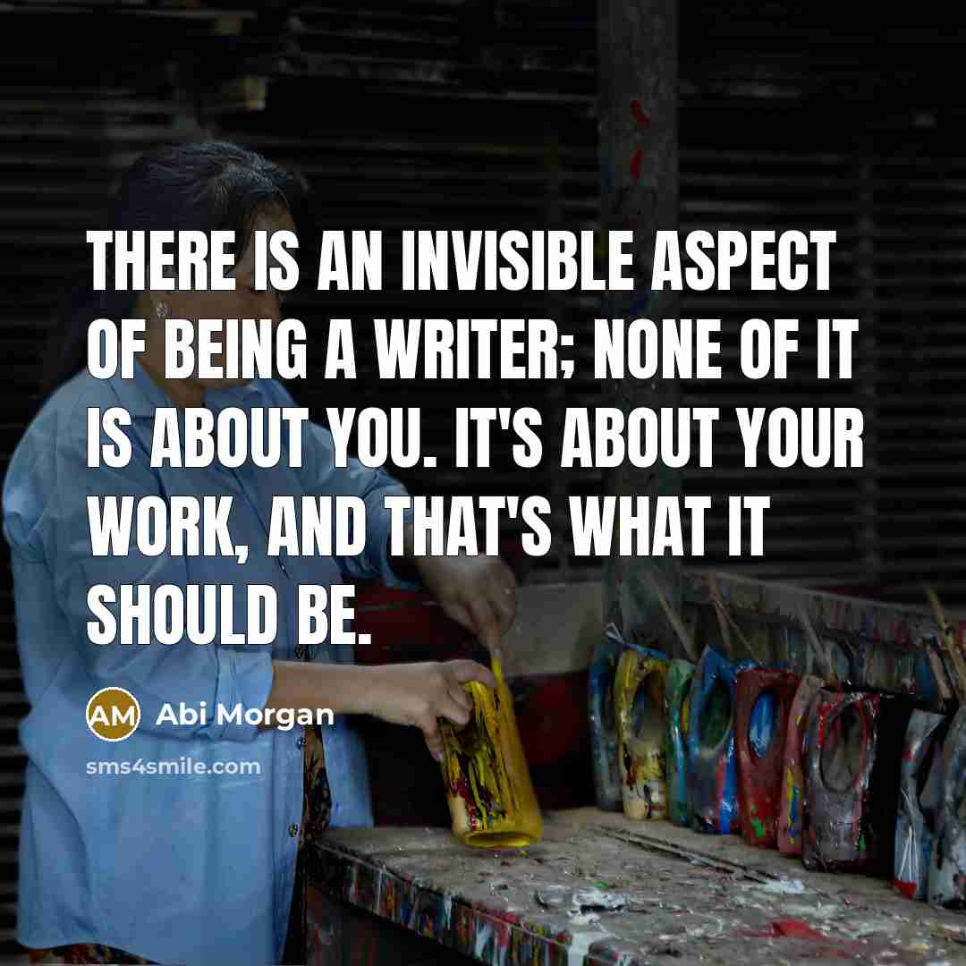 “There is an invisible aspect of being a writer; none of it is about you. It's about your work, and that's what it should be.” quote by Abi Morgan
