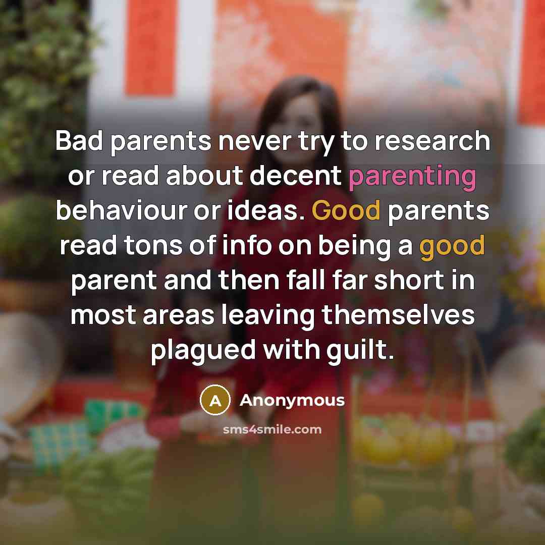 “Bad parents never try to research or read about decent parenting behaviour or ideas. Good parents read tons of info on being a good parent and then fall far short in most areas leaving themselves plagued with guilt.” quote by Anonymous