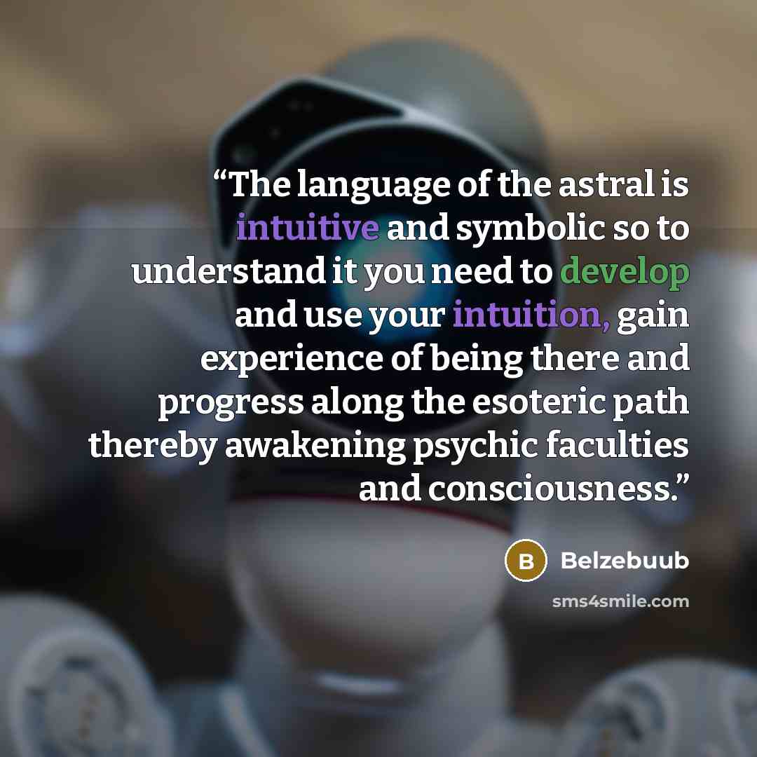 “The language of the astral is intuitive and symbolic so to understand it you need to develop and use your intuition, gain experience of being there and progress along the esoteric path thereby awakening psychic faculties and consciousness.” quote by Belzebuub