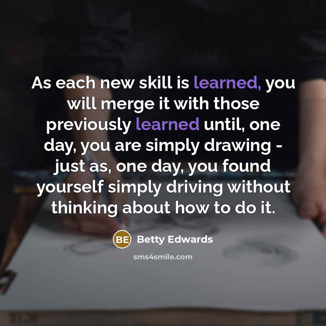“As each new skill is learned, you will merge it with those previously learned until, one day, you are simply drawing - just as, one day, you found yourself simply driving without thinking about how to do it.” quote by Betty Edwards