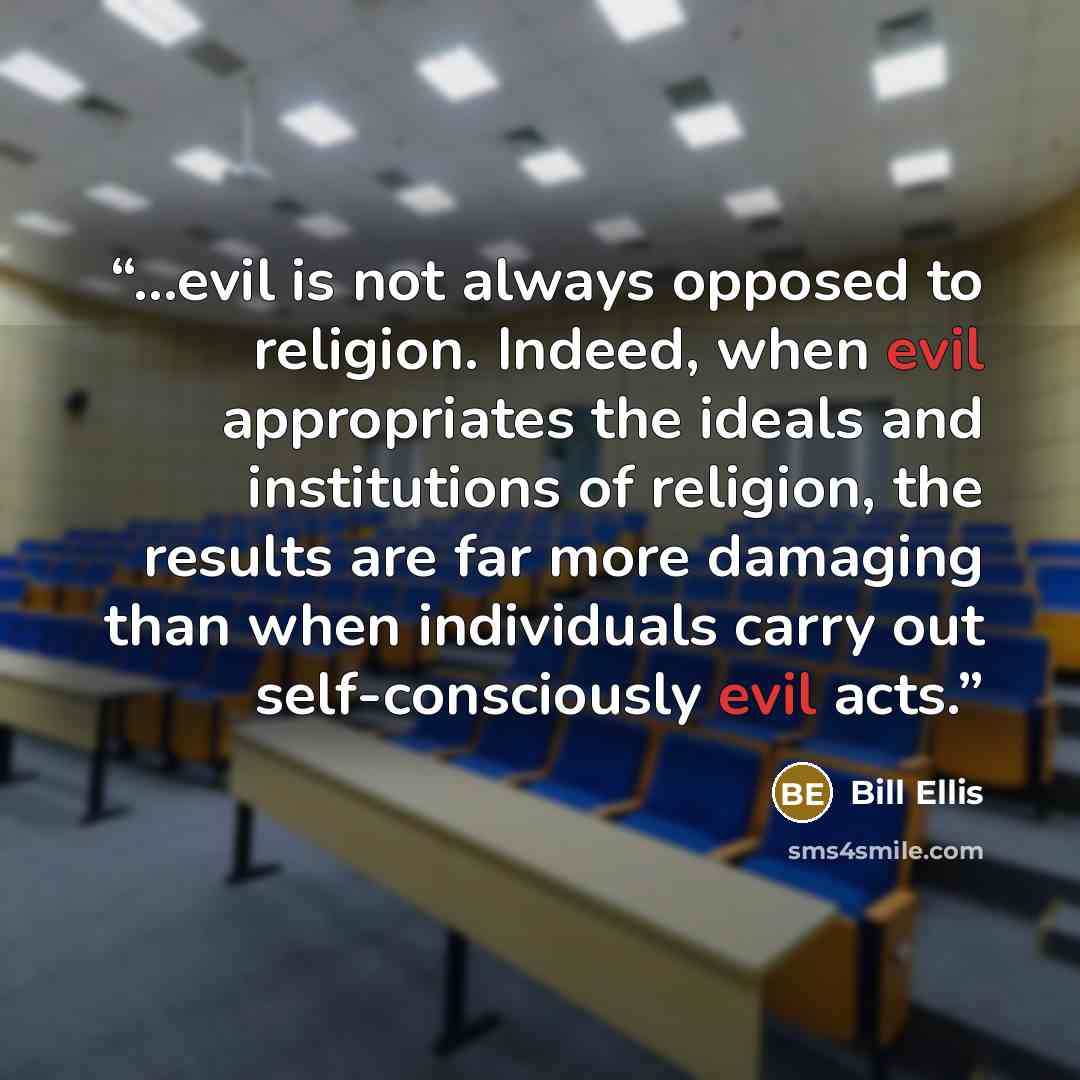 “...evil is not always opposed to religion. Indeed, when evil appropriates the ideals and institutions of religion, the results are far more damaging than when individuals carry out self-consciously evil acts.” quote by Bill Ellis
