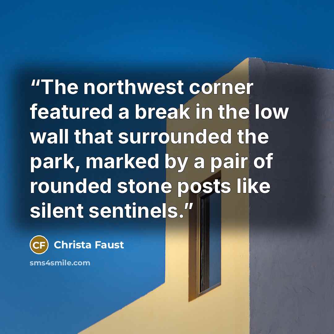 “The northwest corner featured a break in the low wall that surrounded the park, marked by a pair of rounded stone posts like silent sentinels.” quote by Christa Faust