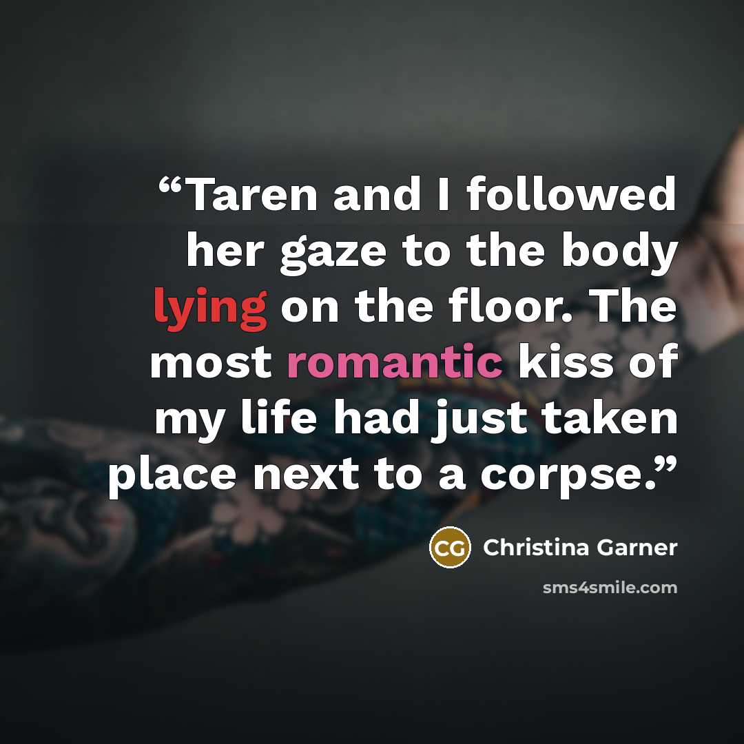 “Taren and I followed her gaze to the body lying on the floor. The most romantic kiss of my life had just taken place next to a corpse.” quote by Christina Garner