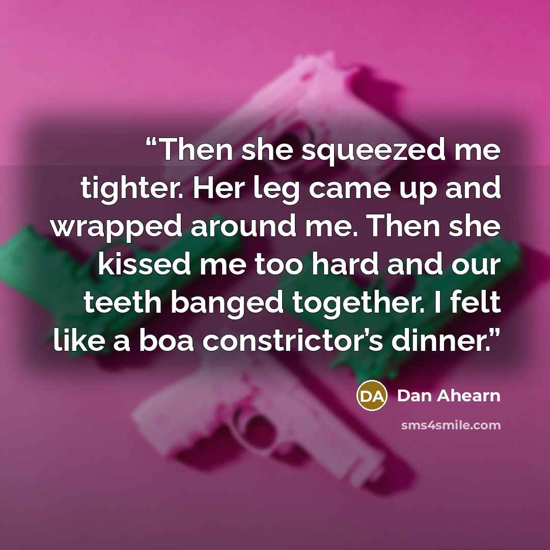 “Then she squeezed me tighter. Her leg came up and wrapped around me. Then she kissed me too hard and our teeth banged together. I felt like a boa constrictor’s dinner.” quote by Dan Ahearn