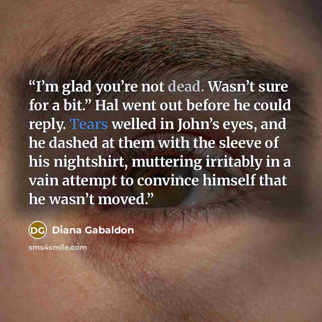 “I’m glad you’re not dead. Wasn’t sure for a bit.” Hal went out before he could reply. Tears welled in John’s eyes, and he dashed at them with the sleeve of his nightshirt, muttering irritably in a vain attempt to convince himself that he wasn’t moved.” quote by Diana Gabaldon