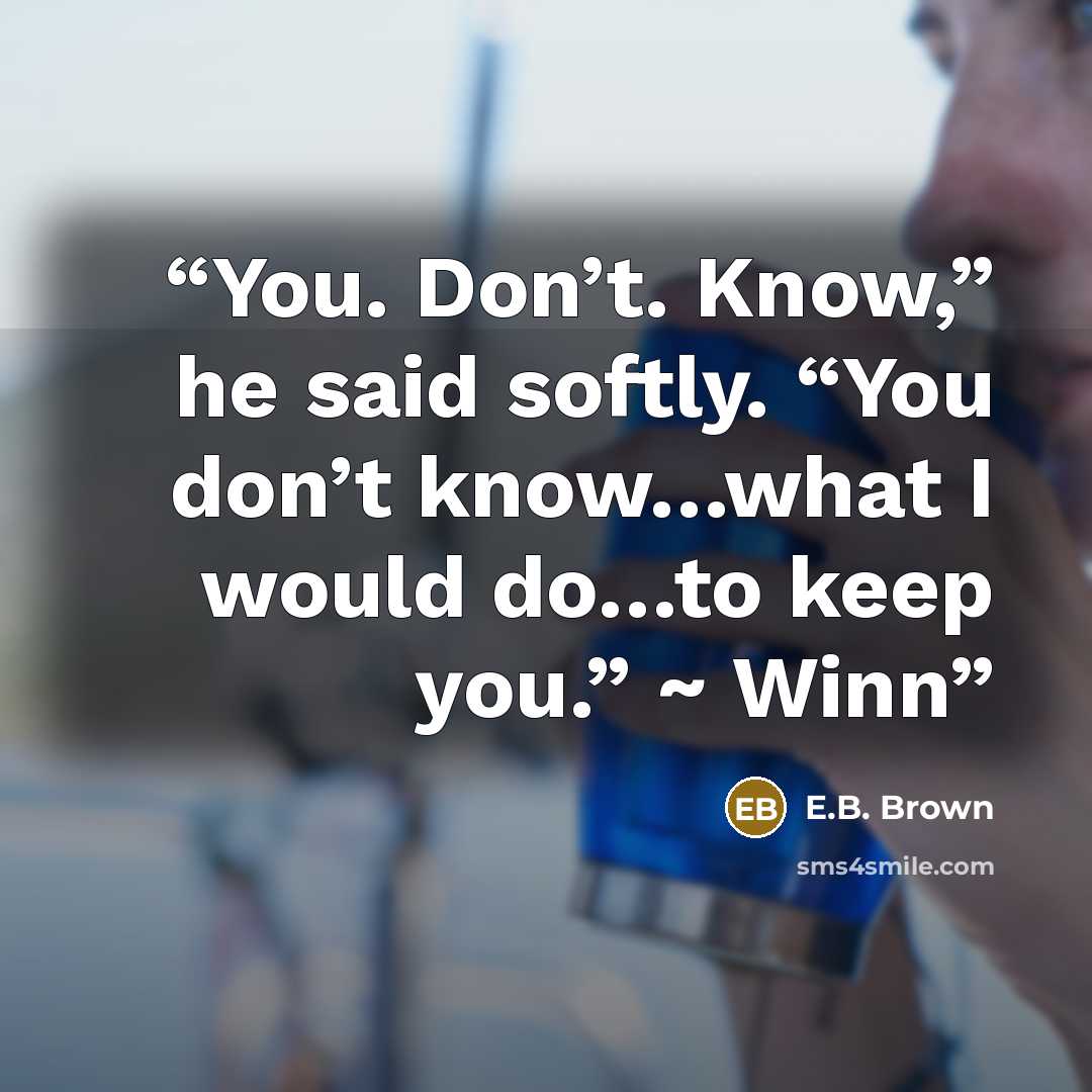 “You. Don’t. Know,” he said softly. “You don’t know…what I would do…to keep you.” ~ Winn” quote by E.B. Brown